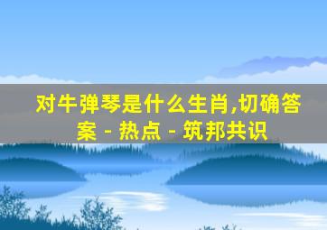 对牛弹琴是什么生肖,切确答案 - 热点 - 筑邦共识